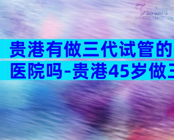 贵港有做三代试管的医院吗-贵港45岁做三代试管成功率多少附费用明细