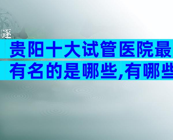 贵阳十大试管医院最有名的是哪些,有哪些骗局