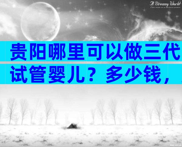 贵阳哪里可以做三代试管婴儿？多少钱，成功率高吗？