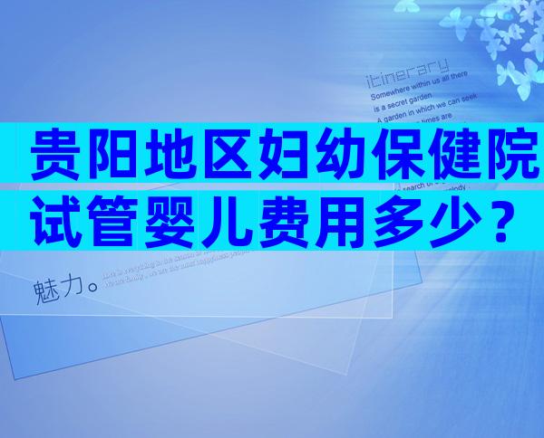 贵阳地区妇幼保健院试管婴儿费用多少？三代试管婴儿收费高吗