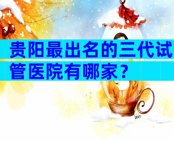 贵阳最出名的三代试管医院有哪家？