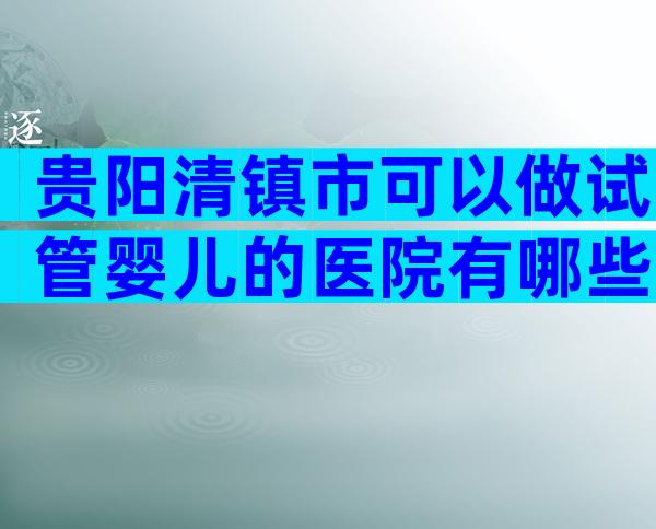 贵阳清镇市可以做试管婴儿的医院有哪些呢？