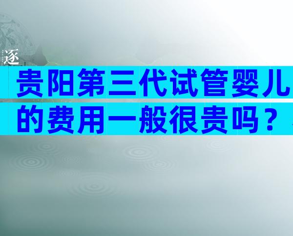 贵阳第三代试管婴儿的费用一般很贵吗？看完可以少走弯路