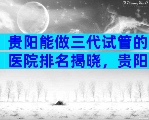 贵阳能做三代试管的医院排名揭晓，贵阳试管医院成功率比较