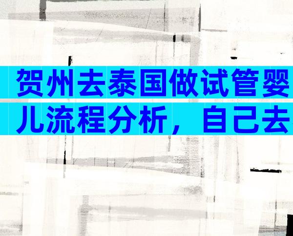 贺州去泰国做试管婴儿流程分析，自己去泰国做试管婴儿过程