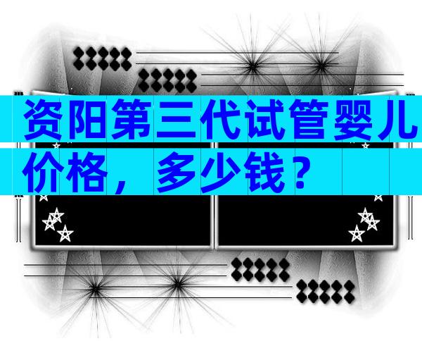 资阳第三代试管婴儿价格，多少钱？