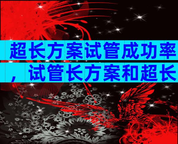 超长方案试管成功率，试管长方案和超长方案哪个成功率更高？