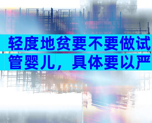 轻度地贫要不要做试管婴儿，具体要以严重程度而定！