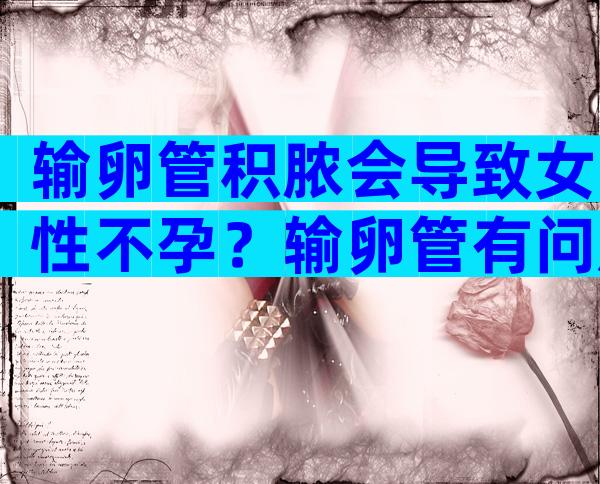 输卵管积脓会导致女性不孕？输卵管有问题还能做试管吗？