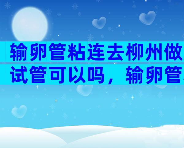 输卵管粘连去柳州做试管可以吗，输卵管粘连做试管的好孕方案