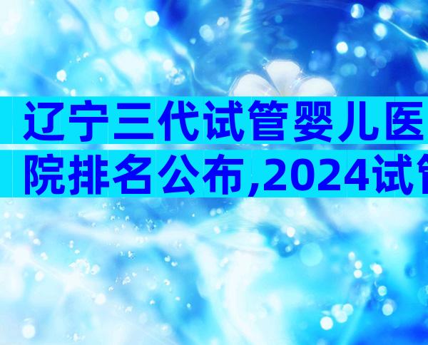 辽宁三代试管婴儿医院排名公布,2024试管婴儿流程指南