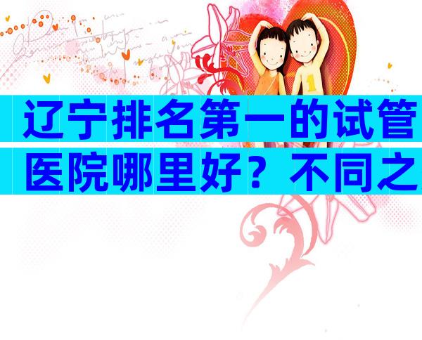 辽宁排名第一的试管医院哪里好？不同之处和相似之处一览无余