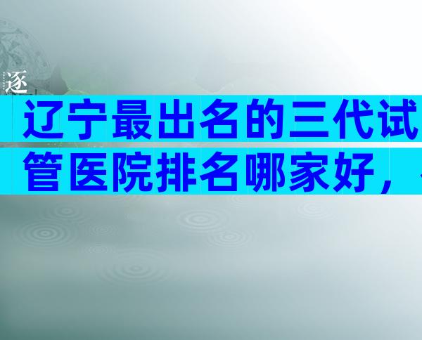 辽宁最出名的三代试管医院排名哪家好，教你选择哪家好