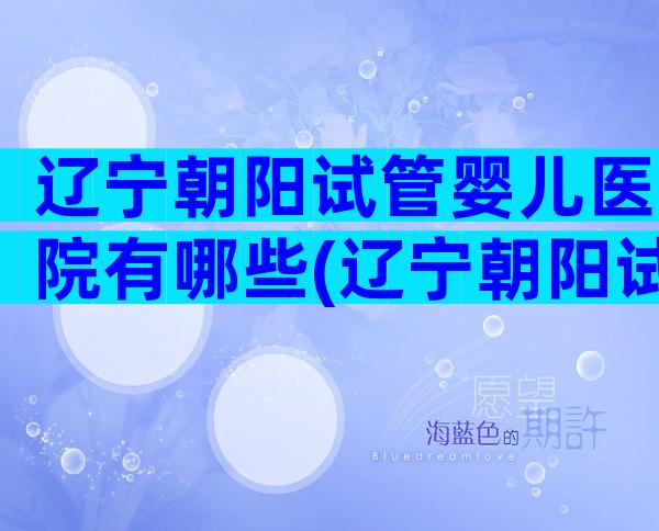 辽宁朝阳试管婴儿医院有哪些(辽宁朝阳试管婴儿医院有哪些医生)