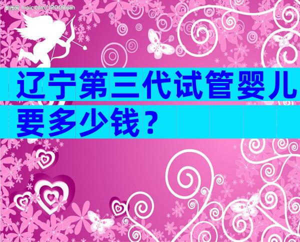 辽宁第三代试管婴儿要多少钱？