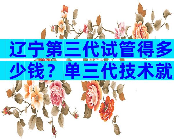 辽宁第三代试管得多少钱？单三代技术就需要5万元