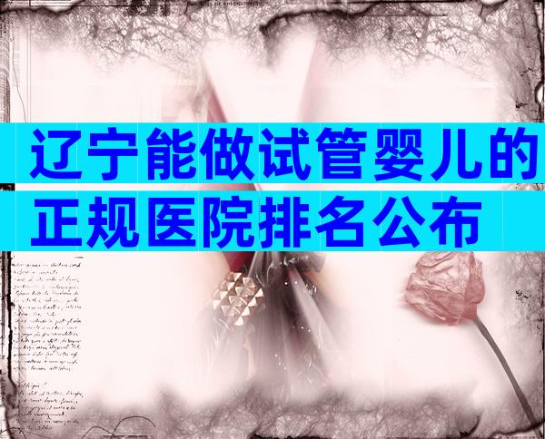 辽宁能做试管婴儿的正规医院排名公布