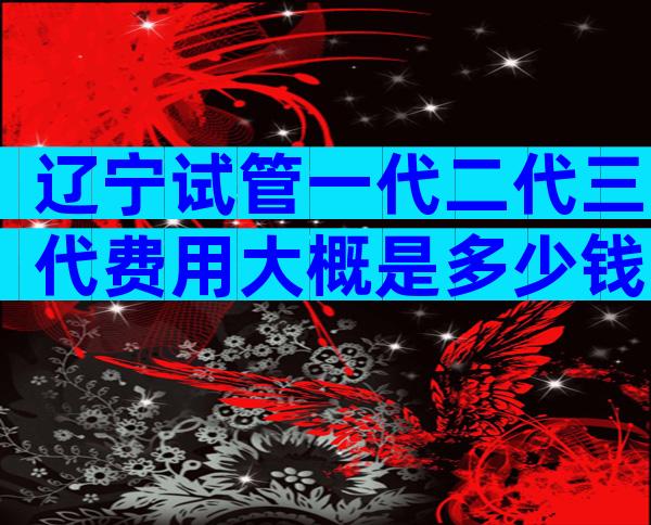 辽宁试管一代二代三代费用大概是多少钱？