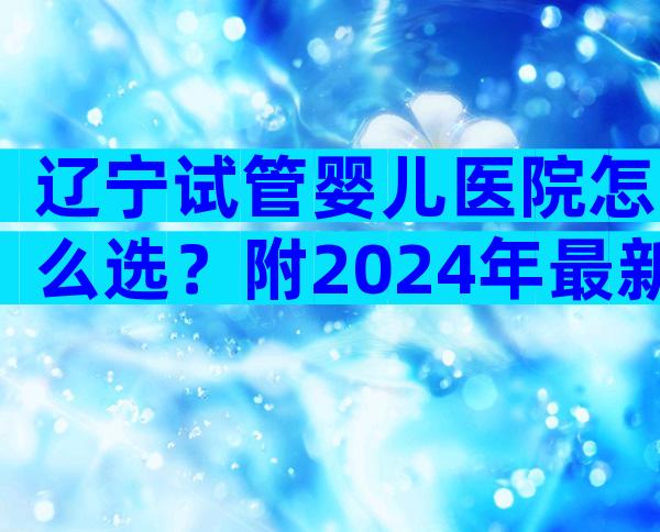 辽宁试管婴儿医院怎么选？附2024年最新试管指南