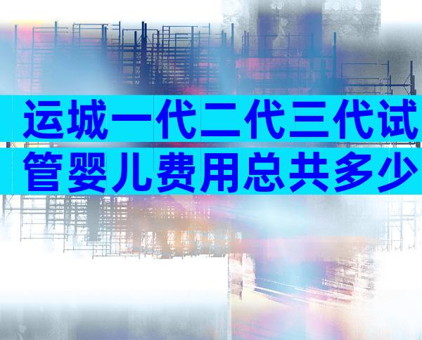 运城一代二代三代试管婴儿费用总共多少？每一步都很详细