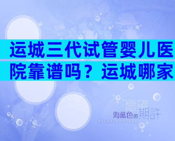 运城三代试管婴儿医院靠谱吗？运城哪家试管医院更好？