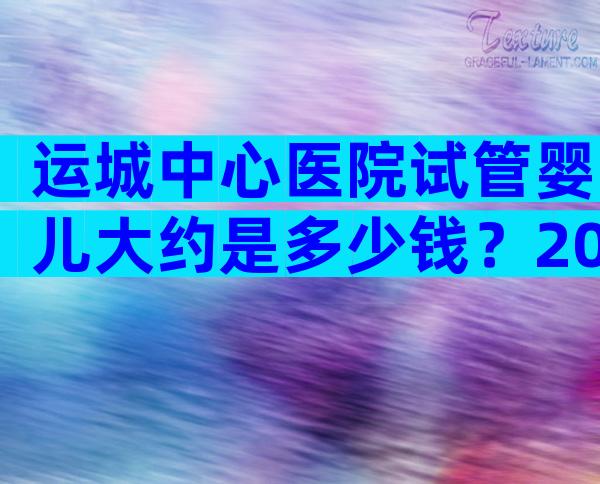 运城中心医院试管婴儿大约是多少钱？2024山西医科大学附属运城医院试管婴儿费用明细