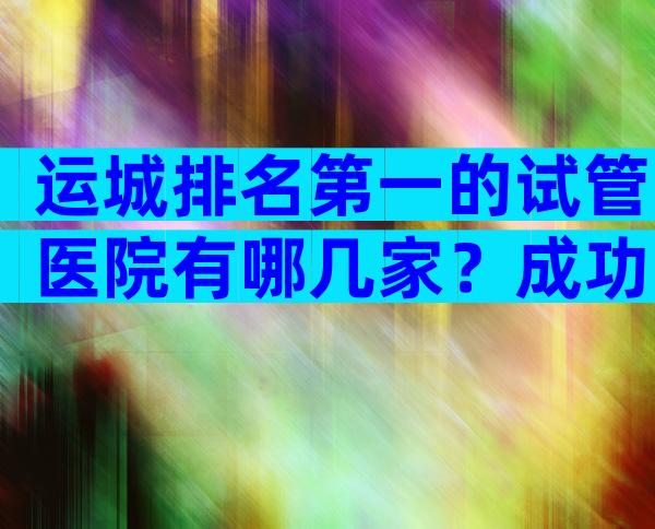 运城排名第一的试管医院有哪几家？成功率哪家医院高