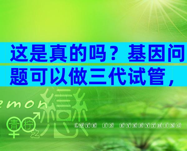 这是真的吗？基因问题可以做三代试管，不影响下一代