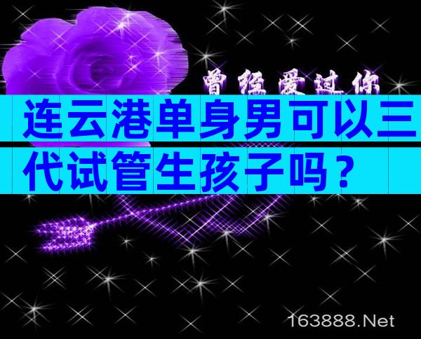 连云港单身男可以三代试管生孩子吗？