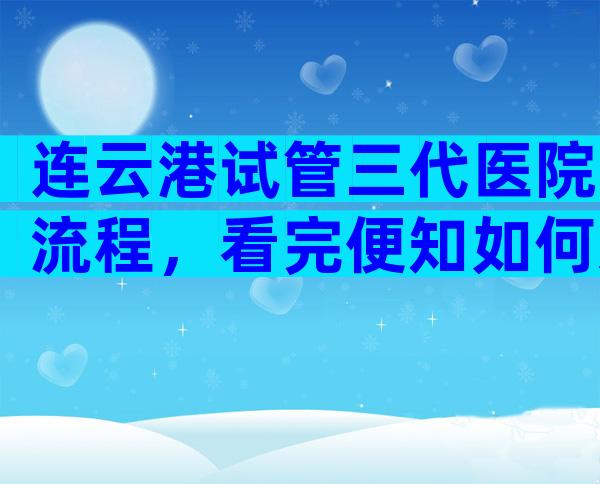 连云港试管三代医院流程，看完便知如何选择