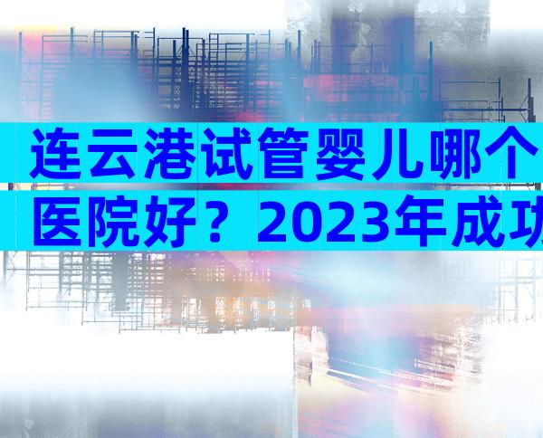 连云港试管婴儿哪个医院好？2023年成功率比较高的是它