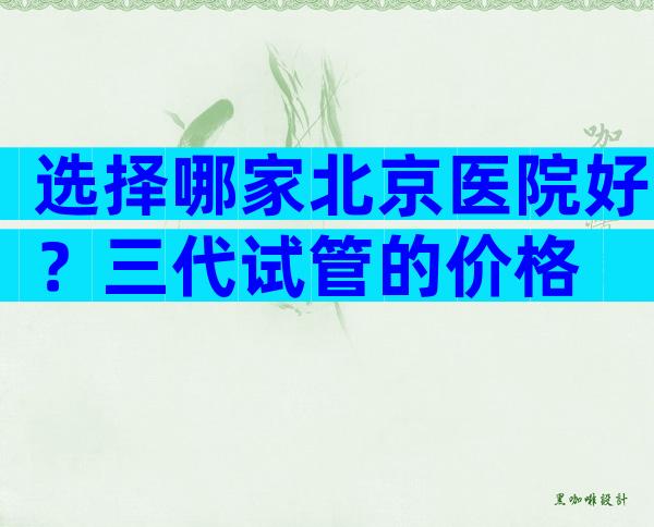 选择哪家北京医院好？三代试管的价格