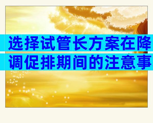 选择试管长方案在降调促排期间的注意事项有哪些？