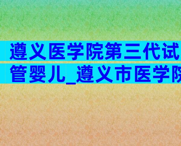 遵义医学院第三代试管婴儿_遵义市医学院生殖医院做试管