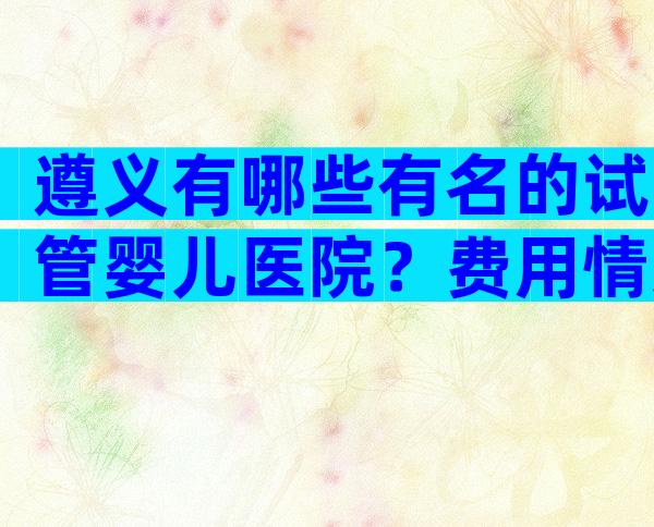 遵义有哪些有名的试管婴儿医院？费用情况如何？