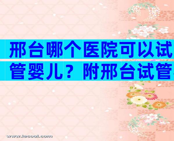 邢台哪个医院可以试管婴儿？附邢台试管机构排名