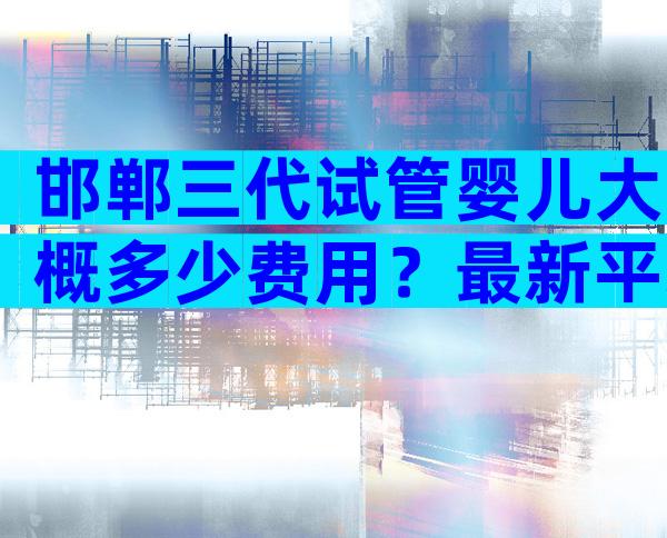 邯郸三代试管婴儿大概多少费用？最新平均费用数据分享？