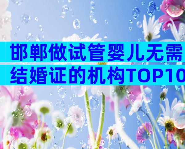 邯郸做试管婴儿无需结婚证的机构TOP10，24小时实时推荐