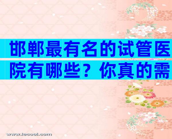 邯郸最有名的试管医院有哪些？你真的需要参考他们。