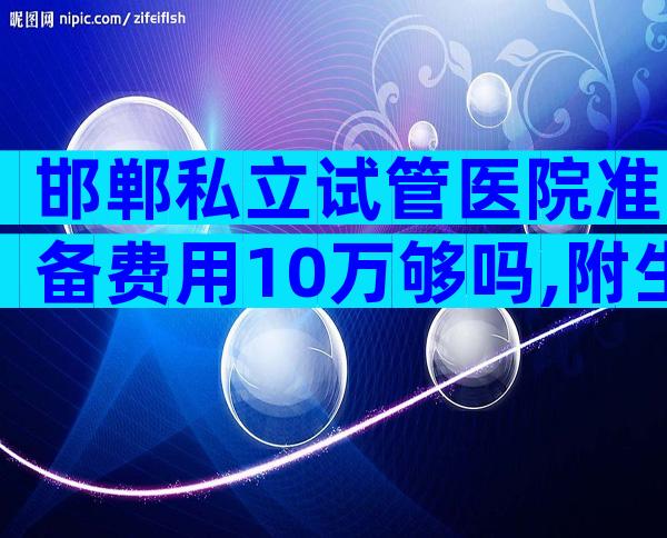 邯郸私立试管医院准备费用10万够吗,附生双胎医院排名