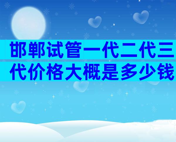 邯郸试管一代二代三代价格大概是多少钱？