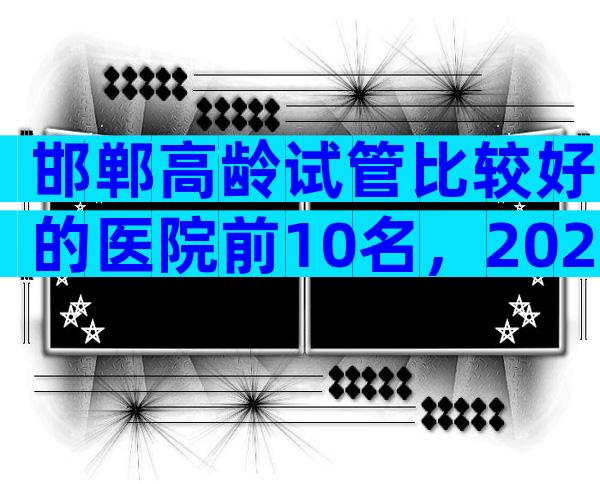 邯郸高龄试管比较好的医院前10名，2024高龄试管医院指南