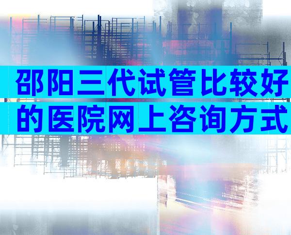 邵阳三代试管比较好的医院网上咨询方式，成功率、费用一看便知