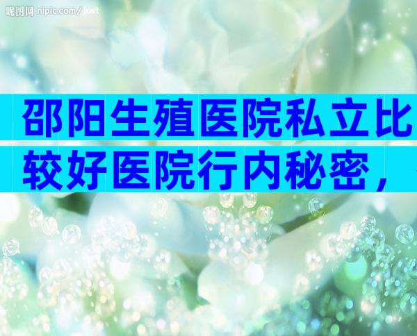 邵阳生殖医院私立比较好医院行内秘密，有几家可以做三代？