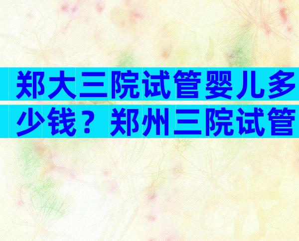 郑大三院试管婴儿多少钱？郑州三院试管婴儿费用