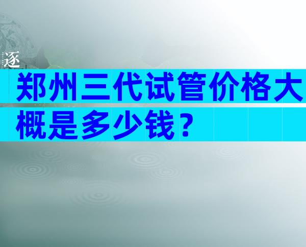 郑州三代试管价格大概是多少钱？