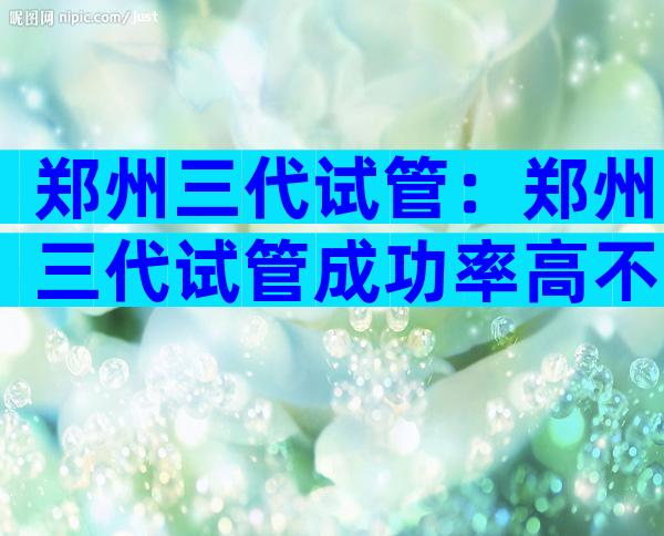 郑州三代试管：郑州三代试管成功率高不高？