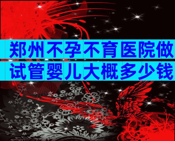 郑州不孕不育医院做试管婴儿大概多少钱？费用介绍