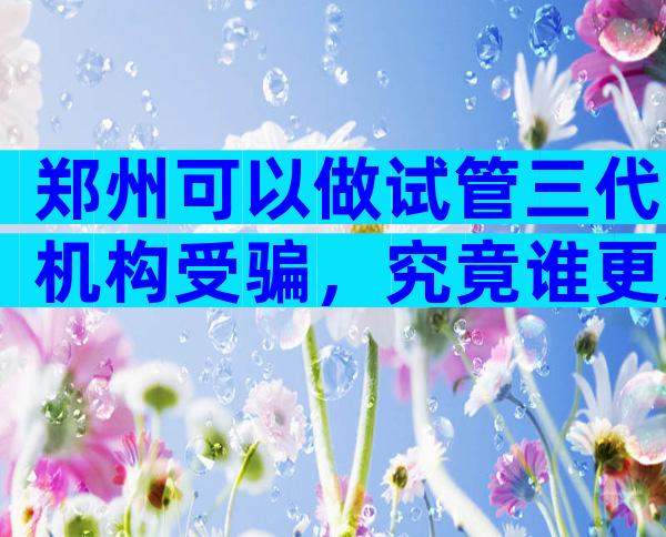 郑州可以做试管三代机构受骗，究竟谁更胜一筹？