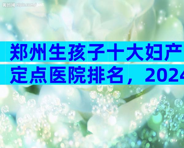 郑州生孩子十大妇产定点医院排名，2024郑州生孩子十大医院排名